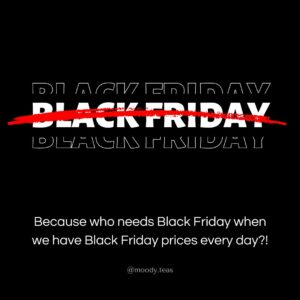 Text on a black background with "Black Friday" written in bold white text, crossed out with a red slash. Below, it says, "Because who needs Black Friday when we have Black Friday prices every day?!" in smaller text. The Moody Teas Instagram handle, @moody.teas, is listed at the bottom.